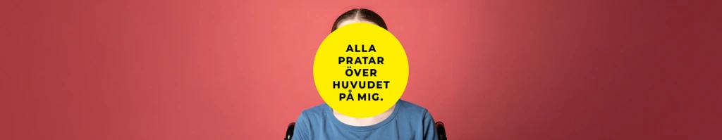En person sitter framför en korallröd bakgrund. Ansiktet är helt täckt av en stor gul cirkel med svart text som lyder: ”Alla pratar över huvudet på mig.” Personen bär en blå t-shirt och delar av en rullstol syns bakom axlarna.