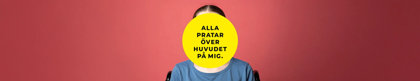 En person sitter framför en korallröd bakgrund. Ansiktet är helt täckt av en stor gul cirkel med svart text som lyder: ”Alla pratar över huvudet på mig.” Personen bär en blå t-shirt och delar av en rullstol syns bakom axlarna.