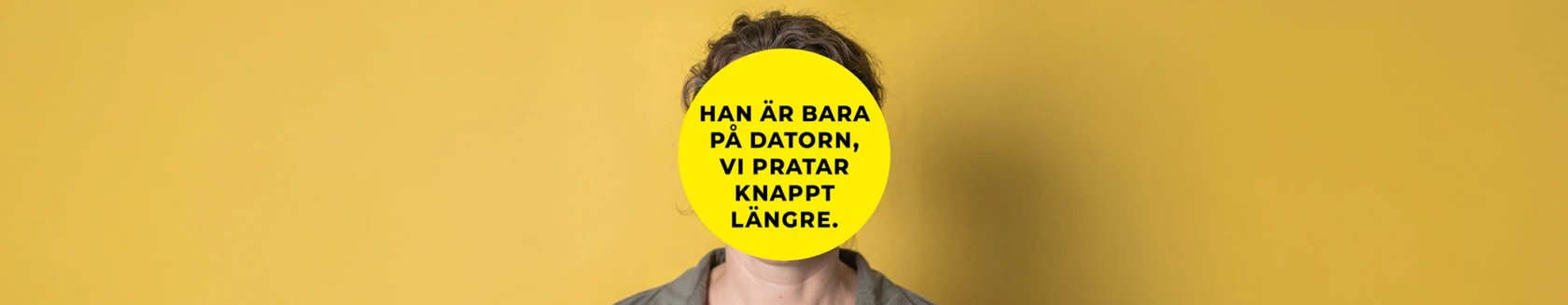 En person står framför en gul bakgrund. Ansiktet är helt täckt av en stor gul cirkel med svart text som lyder: ”Han är bara på datorn, vi pratar knappt längre.” Personen har mörkt lockigt hår och bär en grå skjorta.