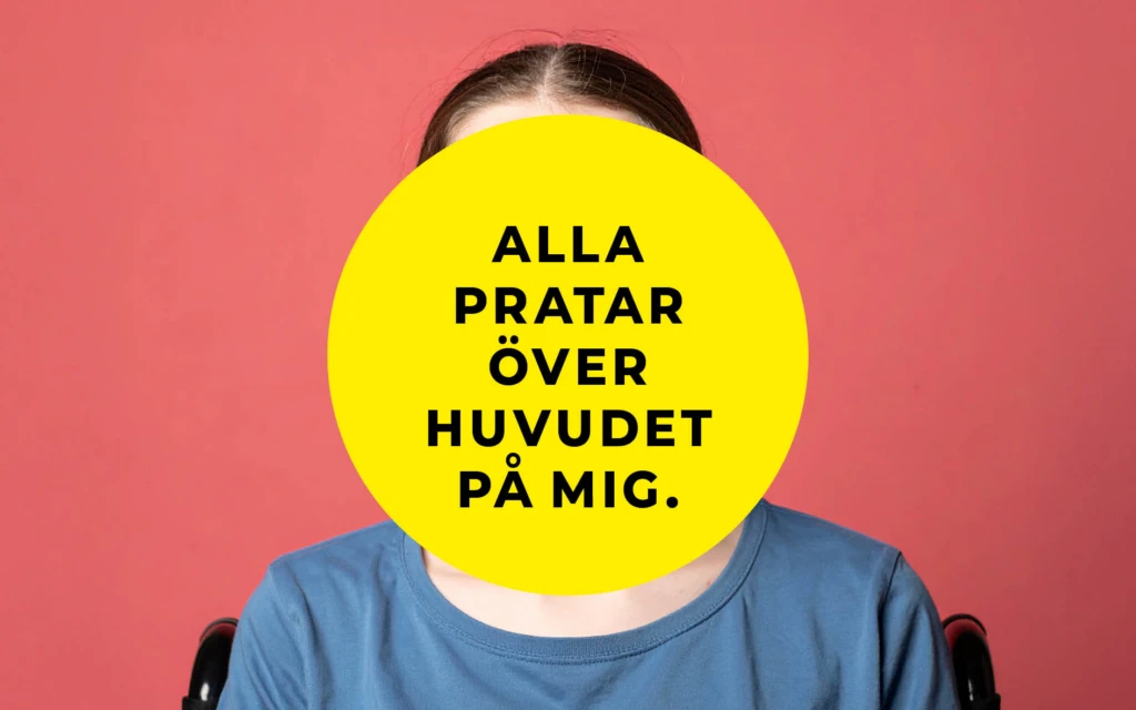 En person sitter framför en korallröd bakgrund. Ansiktet är helt täckt av en stor gul cirkel med svart text som lyder: ”Alla pratar över huvudet på mig.” Personen bär en blå t-shirt och delar av en rullstol syns bakom axlarna.