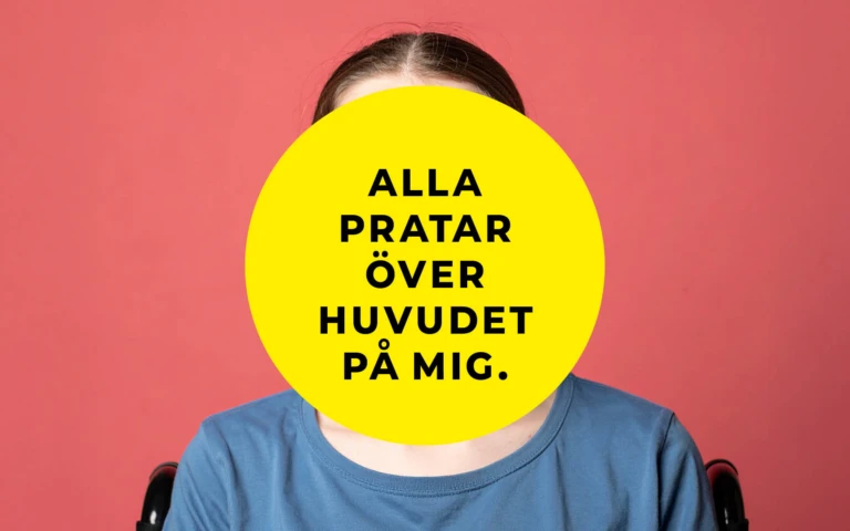 En person sitter framför en korallröd bakgrund. Ansiktet är helt täckt av en stor gul cirkel med svart text som lyder: ”Alla pratar över huvudet på mig.” Personen bär en blå t-shirt och delar av en rullstol syns bakom axlarna.